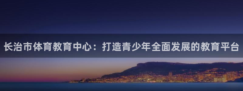 必发官网下载招商电话号码是多少:长治市体育教育中心:打造青少